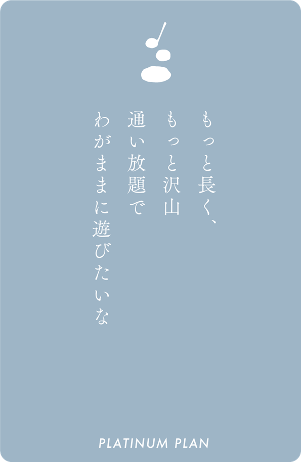 もっと長く、もっと沢山通い放題でわがままに遊びたいな PLATINUM PLAN